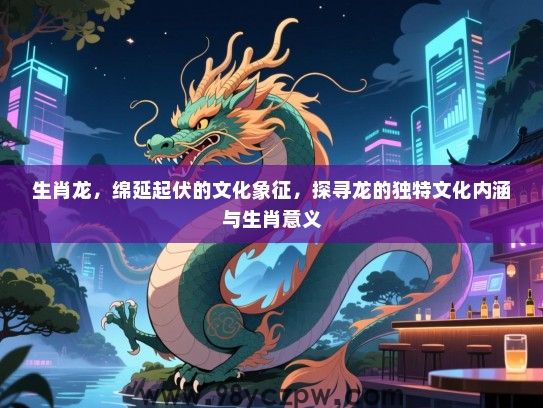 生肖龙，绵延起伏的文化象征，探寻龙的独特文化内涵与生肖意义