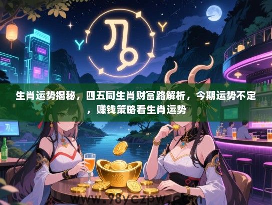 生肖运势揭秘，四五同生肖财富路解析，今期运势不定，赚钱策略看生肖运势