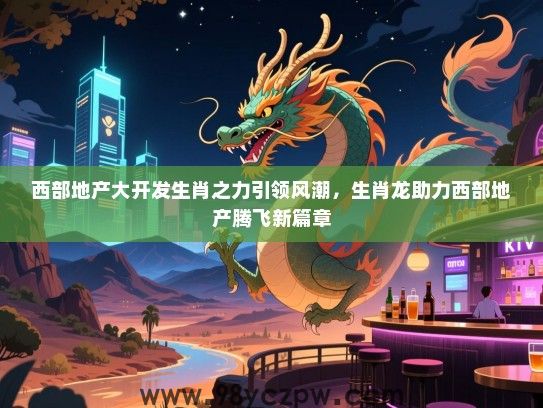 西部地产大开发生肖之力引领风潮，生肖龙助力西部地产腾飞新篇章