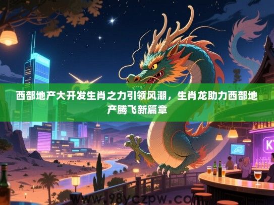 西部地产大开发生肖之力引领风潮，生肖龙助力西部地产腾飞新篇章