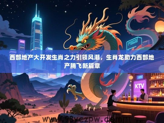 西部地产大开发生肖之力引领风潮，生肖龙助力西部地产腾飞新篇章