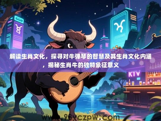 解读生肖文化，探寻对牛弹琴的智慧及其生肖文化内涵，揭秘生肖牛的独特象征意义