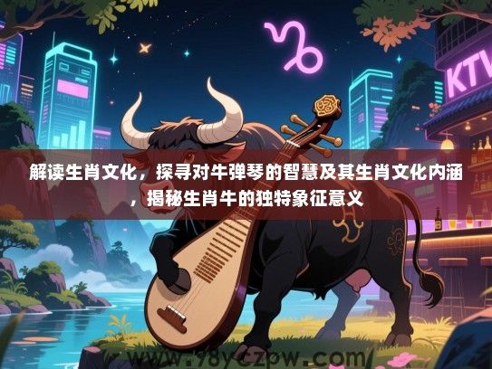 解读生肖文化，探寻对牛弹琴的智慧及其生肖文化内涵，揭秘生肖牛的独特象征意义