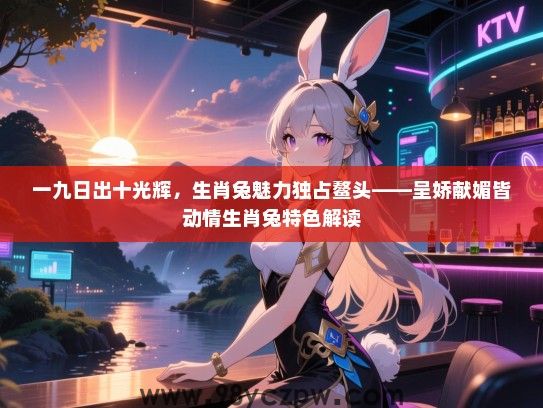 一九日出十光辉，生肖兔魅力独占鳌头——呈娇献媚皆动情生肖兔特色解读