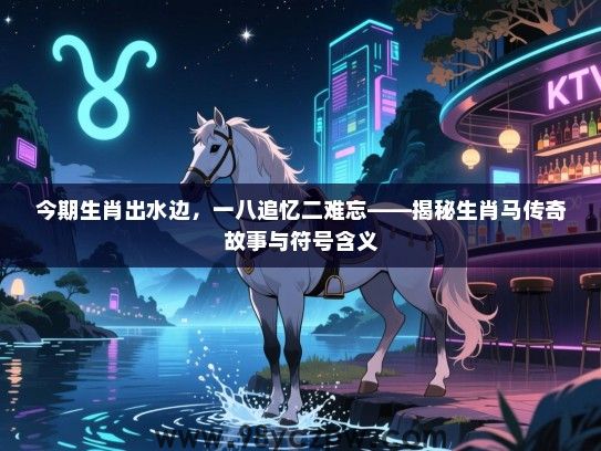 今期生肖出水边，一八追忆二难忘——揭秘生肖马传奇故事与符号含义