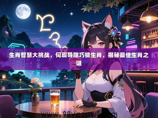 生肖智慧大挑战，伺瑕导隙巧猜生肖，揭秘最佳生肖之谜