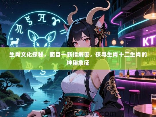 生肖文化探秘，面目一新指解密，探寻生肖十二生肖的神秘象征