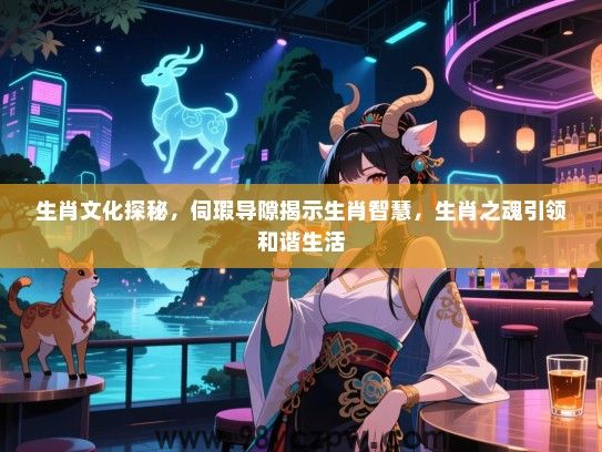 生肖文化探秘，伺瑕导隙揭示生肖智慧，生肖之魂引领和谐生活