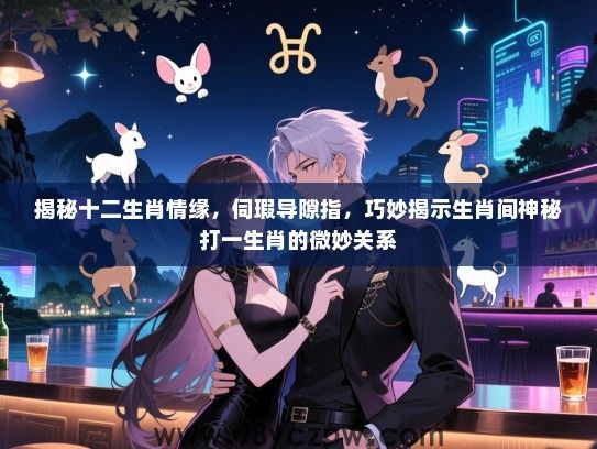 揭秘十二生肖情缘，伺瑕导隙指，巧妙揭示生肖间神秘打一生肖的微妙关系