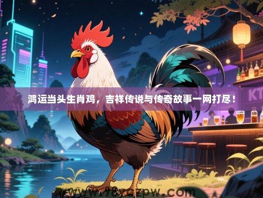 鸿运当头生肖鸡，吉祥传说与传奇故事一网打尽！