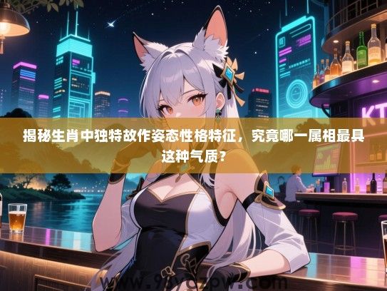 揭秘生肖中独特故作姿态性格特征，究竟哪一属相最具这种气质？