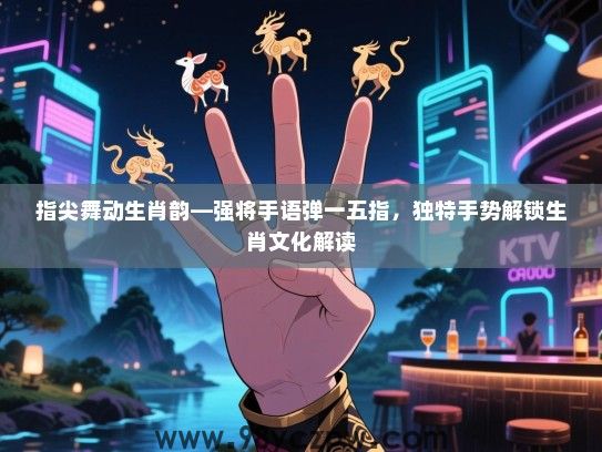 指尖舞动生肖韵—强将手语弹一五指，独特手势解锁生肖文化解读