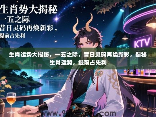 生肖运势大揭秘，一五之际，昔日灵码再焕新彩，揭秘生肖运势，提前占先利