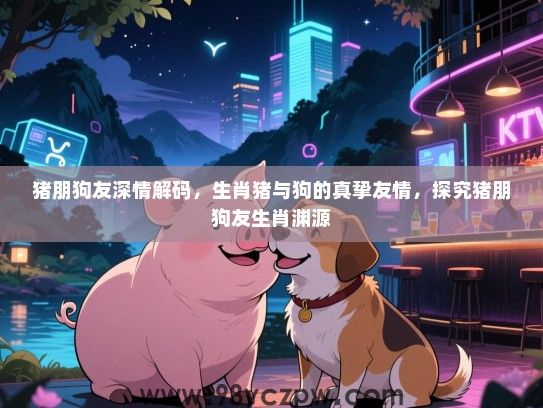 猪朋狗友深情解码，生肖猪与狗的真挚友情，探究猪朋狗友生肖渊源