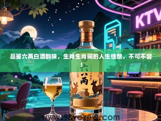 品鉴六两白酒韵味，生肖生肖间的人生佳酿，不可不尝！