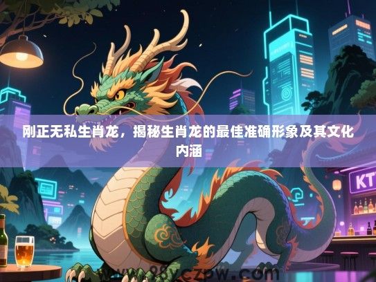 刚正无私生肖龙，揭秘生肖龙的最佳准确形象及其文化内涵