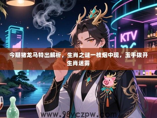 今期猪龙马特出解析，生肖之谜一枝烟中现，玉手拨开生肖迷雾