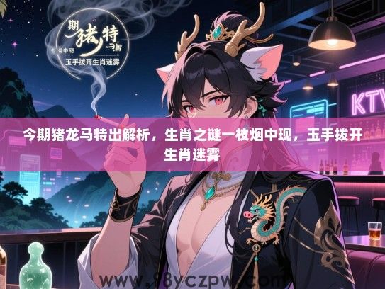 今期猪龙马特出解析，生肖之谜一枝烟中现，玉手拨开生肖迷雾