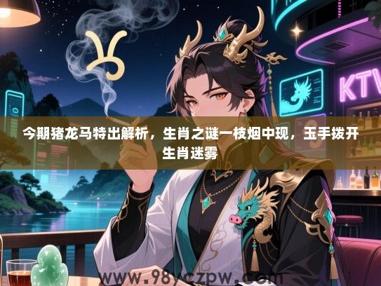今期猪龙马特出解析，生肖之谜一枝烟中现，玉手拨开生肖迷雾