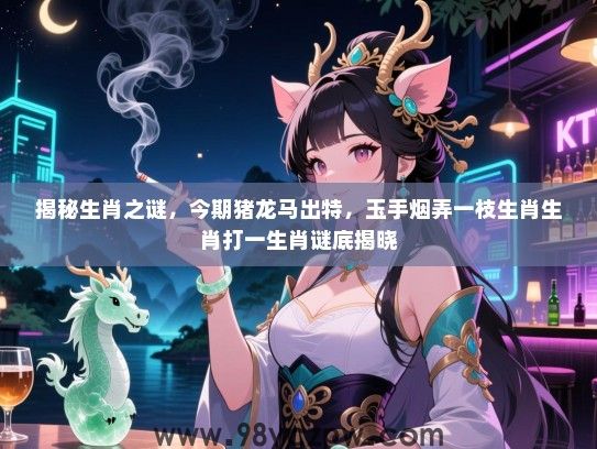 揭秘生肖之谜，今期猪龙马出特，玉手烟弄一枝生肖生肖打一生肖谜底揭晓