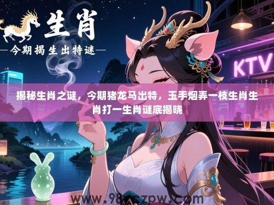 揭秘生肖之谜，今期猪龙马出特，玉手烟弄一枝生肖生肖打一生肖谜底揭晓