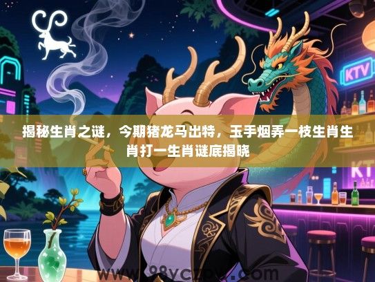 揭秘生肖之谜，今期猪龙马出特，玉手烟弄一枝生肖生肖打一生肖谜底揭晓