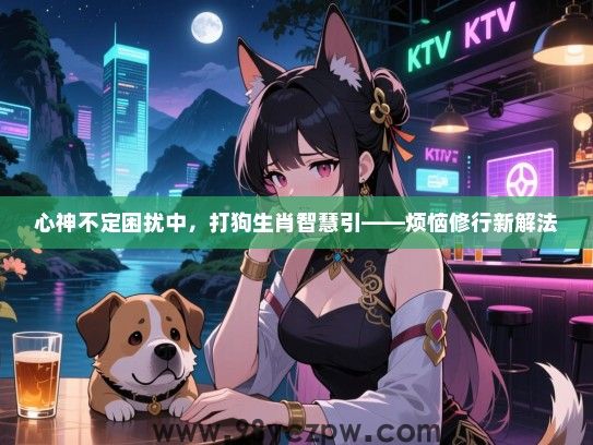 心神不定困扰中，打狗生肖智慧引——烦恼修行新解法