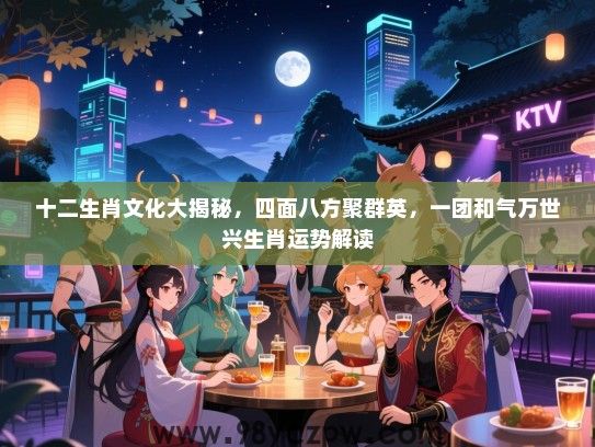 十二生肖文化大揭秘，四面八方聚群英，一团和气万世兴生肖运势解读