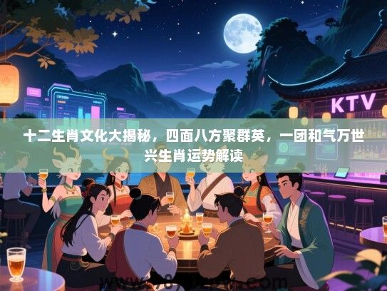 十二生肖文化大揭秘，四面八方聚群英，一团和气万世兴生肖运势解读