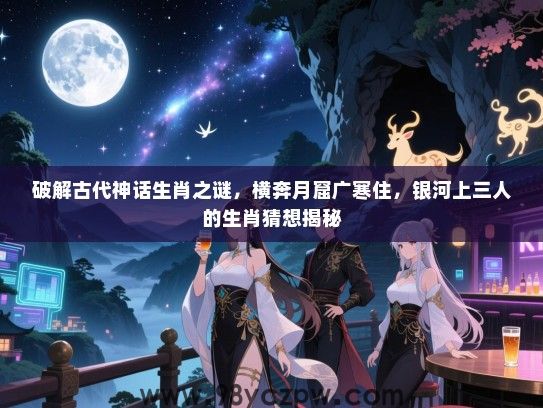 破解古代神话生肖之谜，横奔月窟广寒住，银河上三人的生肖猜想揭秘