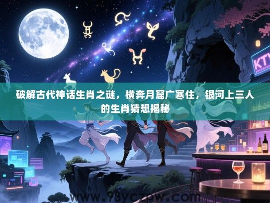破解古代神话生肖之谜，横奔月窟广寒住，银河上三人的生肖猜想揭秘
