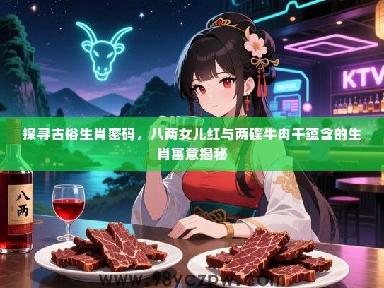 探寻古俗生肖密码，八两女儿红与两碟牛肉干蕴含的生肖寓意揭秘