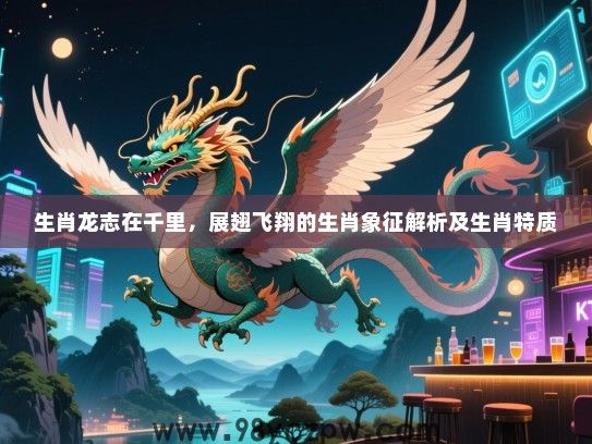 生肖龙志在千里，展翅飞翔的生肖象征解析及生肖特质