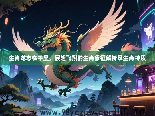 生肖龙志在千里，展翅飞翔的生肖象征解析及生肖特质
