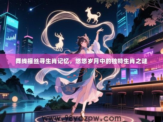 舞线摇丝寻生肖记忆，悠悠岁月中的独特生肖之谜