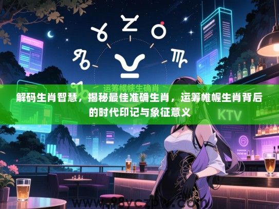 解码生肖智慧，揭秘最佳准确生肖，运筹帷幄生肖背后的时代印记与象征意义