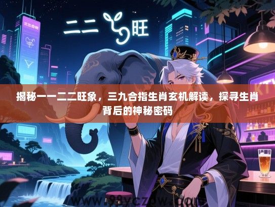 揭秘一一二二旺象，三九合指生肖玄机解读，探寻生肖背后的神秘密码