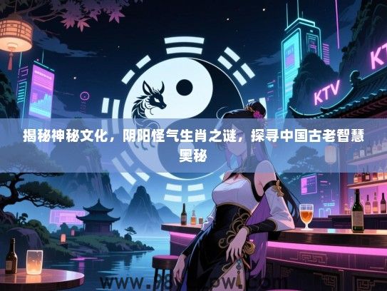 揭秘神秘文化，阴阳怪气生肖之谜，探寻中国古老智慧奥秘