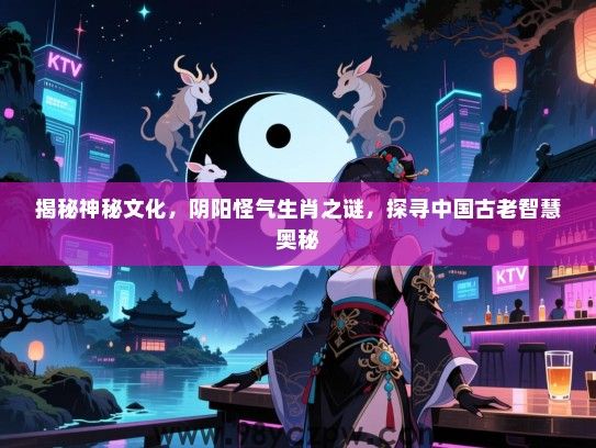 揭秘神秘文化，阴阳怪气生肖之谜，探寻中国古老智慧奥秘