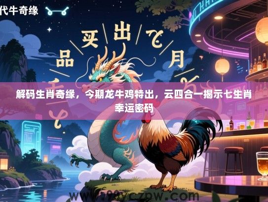 解码生肖奇缘，今期龙牛鸡特出，云四合一揭示七生肖幸运密码