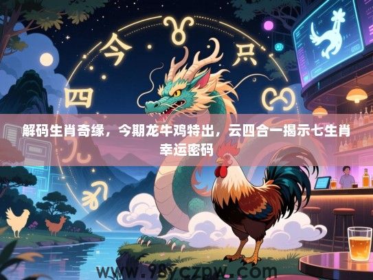 解码生肖奇缘，今期龙牛鸡特出，云四合一揭示七生肖幸运密码