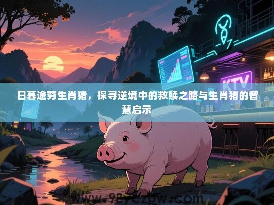 日暮途穷生肖猪，探寻逆境中的救赎之路与生肖猪的智慧启示
