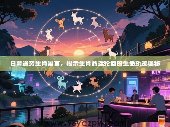 日暮途穷生肖寓言，揭示生肖命运轮回的生命轨迹奥秘