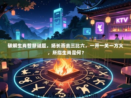 破解生肖智慧谜题，扬长而去三比六，一开一关一方火，所指生肖是何？