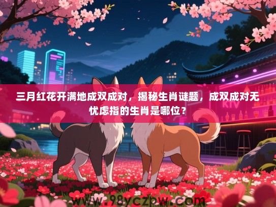 三月红花开满地成双成对，揭秘生肖谜题，成双成对无忧虑指的生肖是哪位？