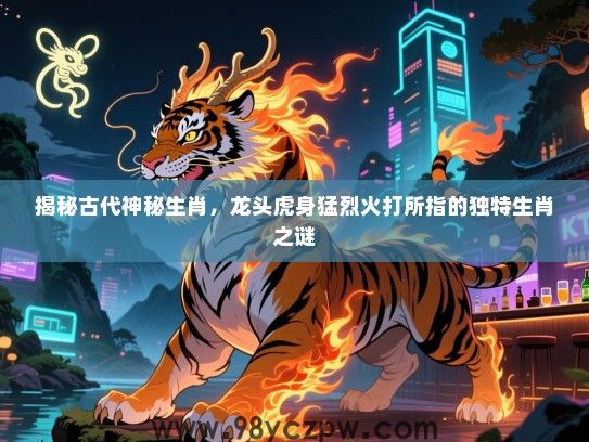 揭秘古代神秘生肖，龙头虎身猛烈火打所指的独特生肖之谜