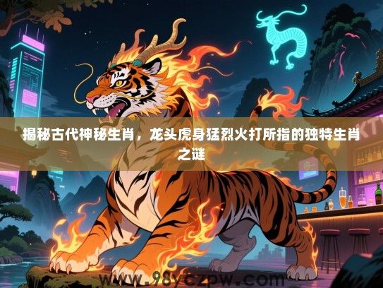 揭秘古代神秘生肖，龙头虎身猛烈火打所指的独特生肖之谜