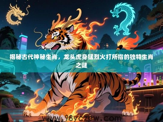 揭秘古代神秘生肖，龙头虎身猛烈火打所指的独特生肖之谜