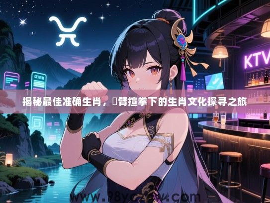 揭秘最佳准确生肖，捊臂揎拳下的生肖文化探寻之旅