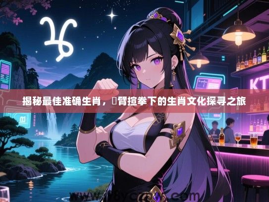 揭秘最佳准确生肖，捊臂揎拳下的生肖文化探寻之旅